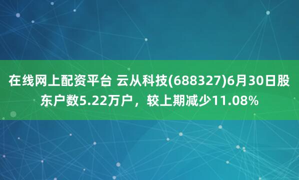 在线网上配资平台 云从科技(688327)6月30日股东户数5.22万户，较上期减少11.08%