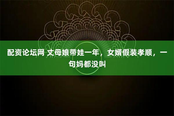 配资论坛网 丈母娘带娃一年，女婿假装孝顺，一句妈都没叫