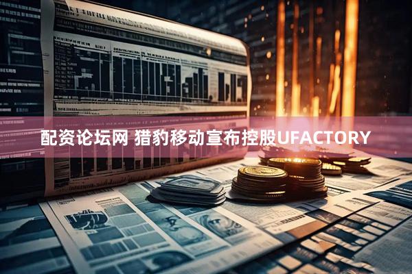 配资论坛网 猎豹移动宣布控股UFACTORY