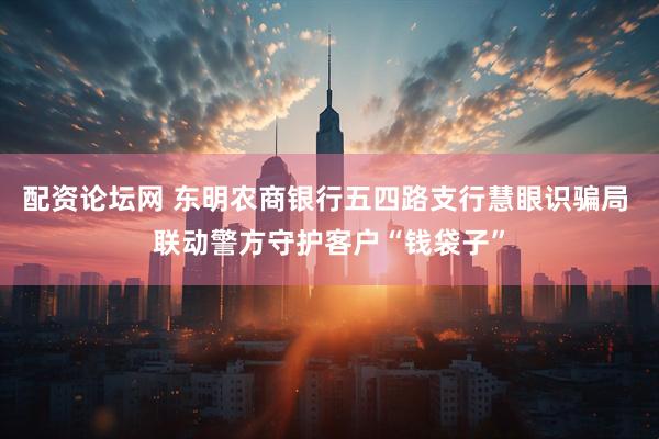 配资论坛网 东明农商银行五四路支行慧眼识骗局 联动警方守护客户“钱袋子”