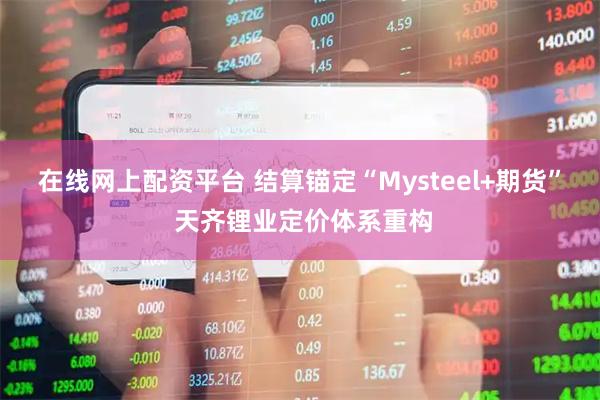 在线网上配资平台 结算锚定“Mysteel+期货” 天齐锂业定价体系重构