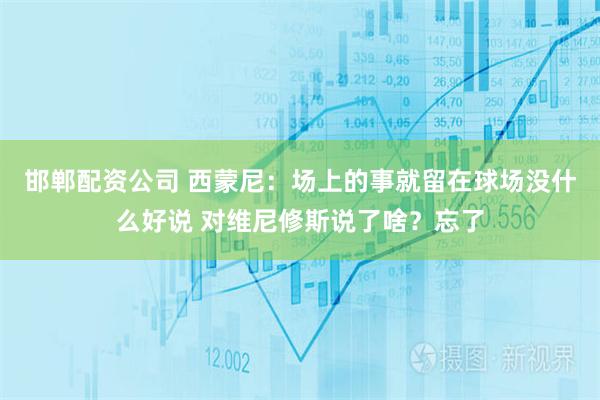邯郸配资公司 西蒙尼：场上的事就留在球场没什么好说 对维尼修斯说了啥？忘了
