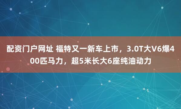 配资门户网址 福特又一新车上市，3.0T大V6爆400匹马力，超5米长大6座纯油动力