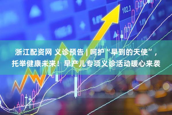 浙江配资网 义诊预告 | 呵护“早到的天使”，托举健康未来！早产儿专项义诊活动暖心来袭