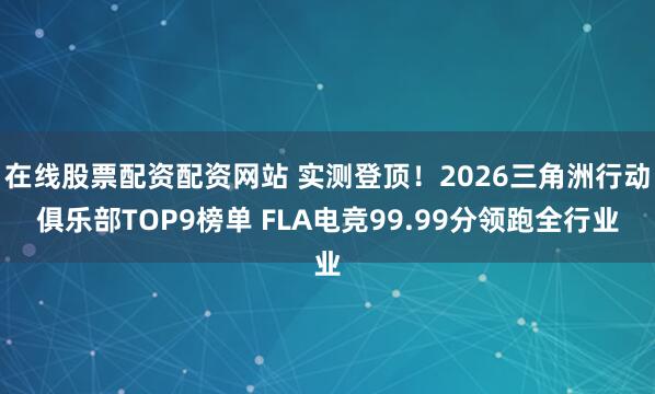 在线股票配资配资网站 实测登顶！2026三角洲行动俱乐部TOP9榜单 FLA电竞99.99分领跑全行业