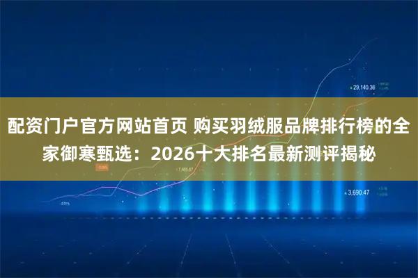 配资门户官方网站首页 购买羽绒服品牌排行榜的全家御寒甄选：2026十大排名最新测评揭秘