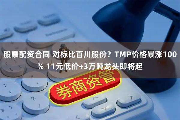 股票配资合同 对标比百川股份？TMP价格暴涨100% 11元低价+3万吨龙头即将起