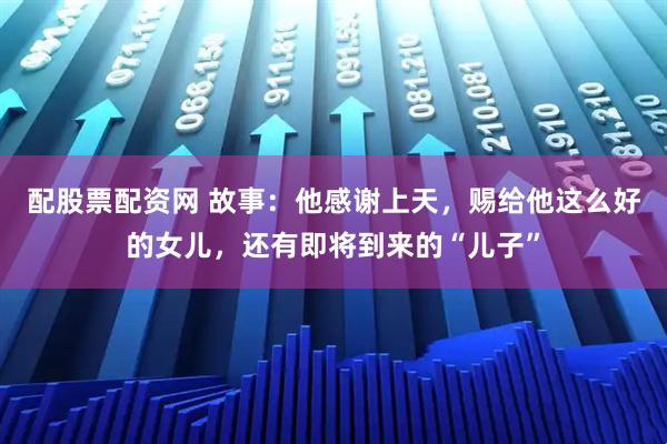 配股票配资网 故事：他感谢上天，赐给他这么好的女儿，还有即将到来的“儿子”