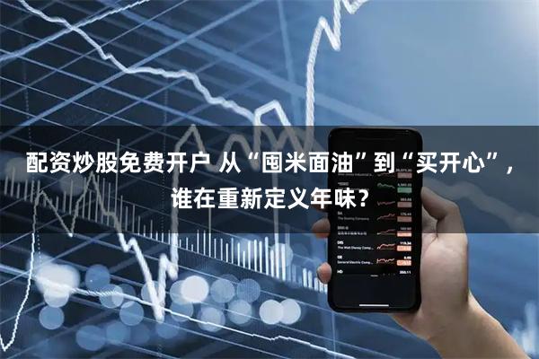 配资炒股免费开户 从“囤米面油”到“买开心”，谁在重新定义年味？