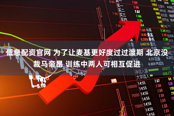 低息配资官网 为了让麦基更好度过过渡期 北京没裁马帝昂 训练中两人可相互促进