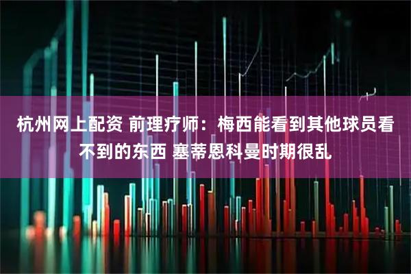 杭州网上配资 前理疗师：梅西能看到其他球员看不到的东西 塞蒂恩科曼时期很乱