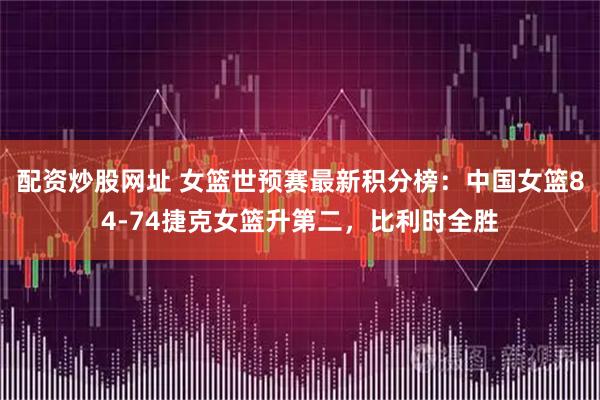 配资炒股网址 女篮世预赛最新积分榜：中国女篮84-74捷克女篮升第二，比利时全胜