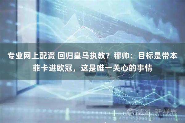 专业网上配资 回归皇马执教？穆帅：目标是带本菲卡进欧冠，这是唯一关心的事情