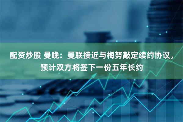 配资炒股 曼晚：曼联接近与梅努敲定续约协议，预计双方将签下一份五年长约
