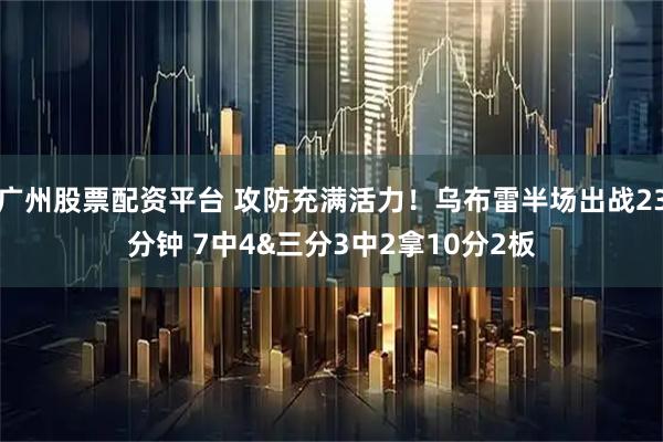 广州股票配资平台 攻防充满活力！乌布雷半场出战23分钟 7中4&三分3中2拿10分2板